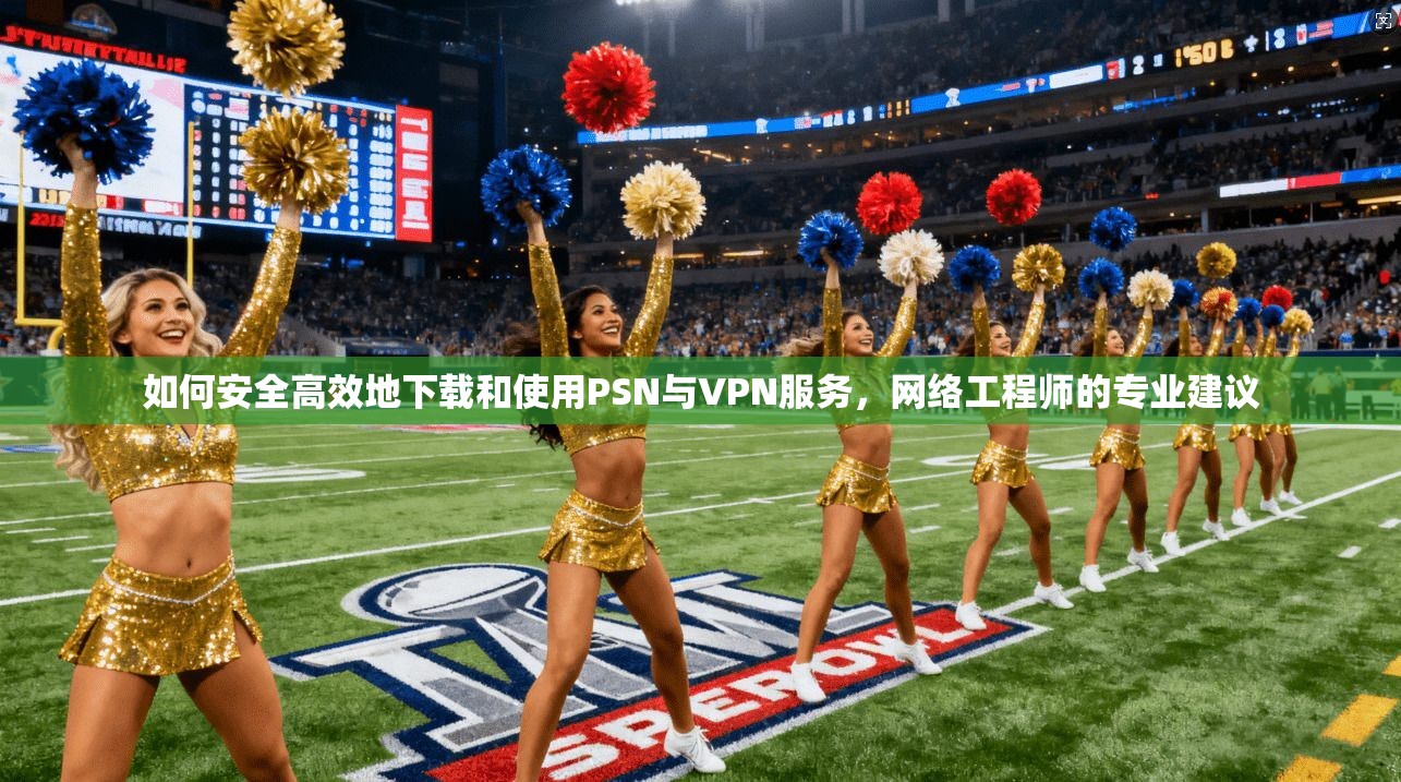 如何安全高效地下载和使用PSN与VPN服务，网络工程师的专业建议