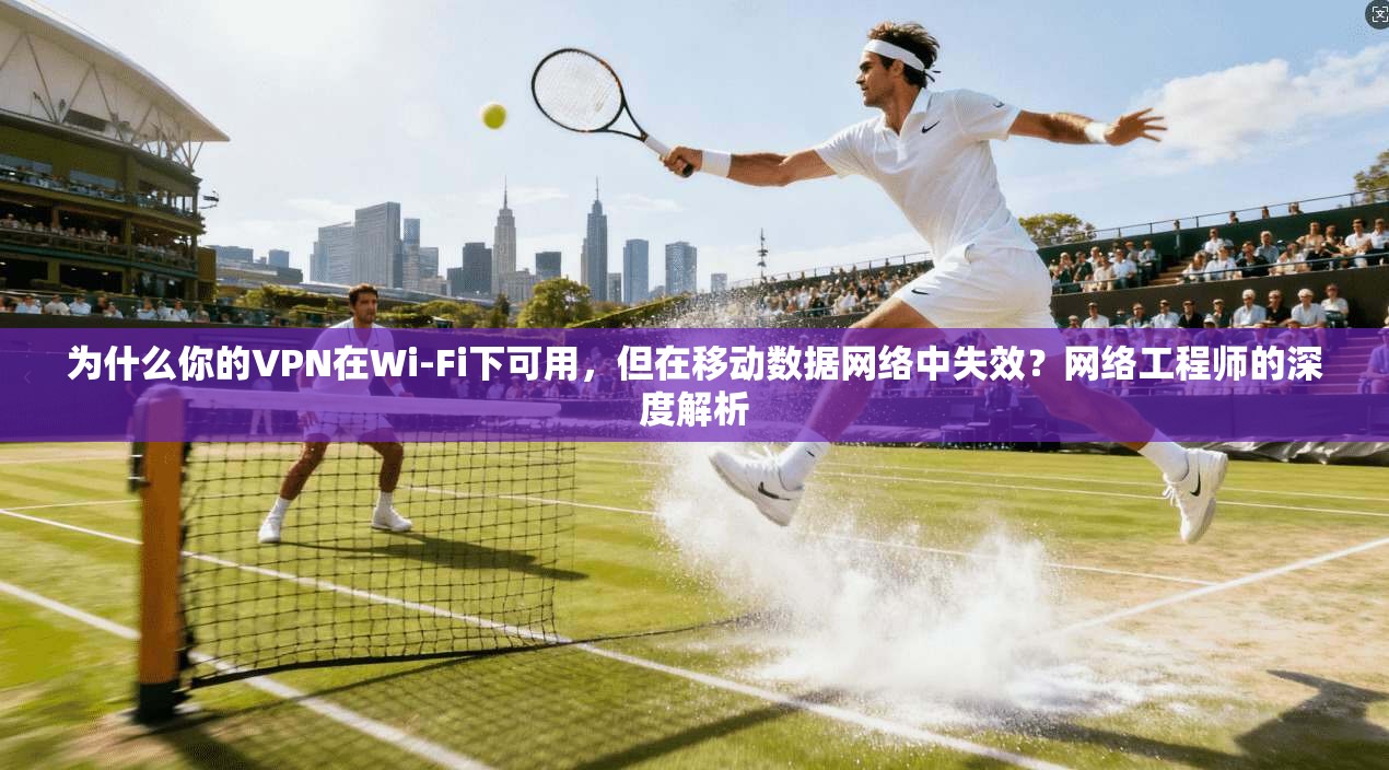 为什么你的VPN在Wi-Fi下可用，但在移动数据网络中失效？网络工程师的深度解析
