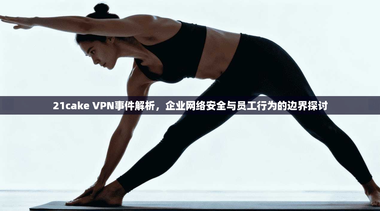 21cake VPN事件解析，企业网络安全与员工行为的边界探讨