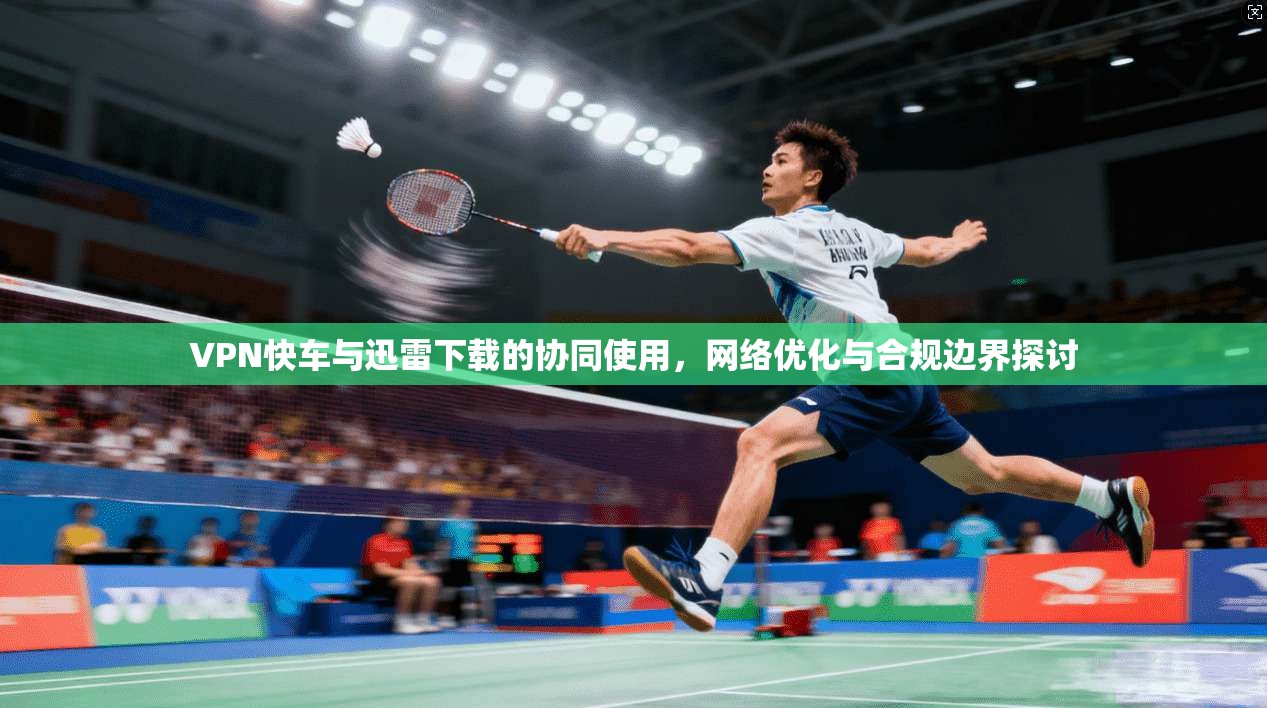 VPN快车与迅雷下载的协同使用，网络优化与合规边界探讨
