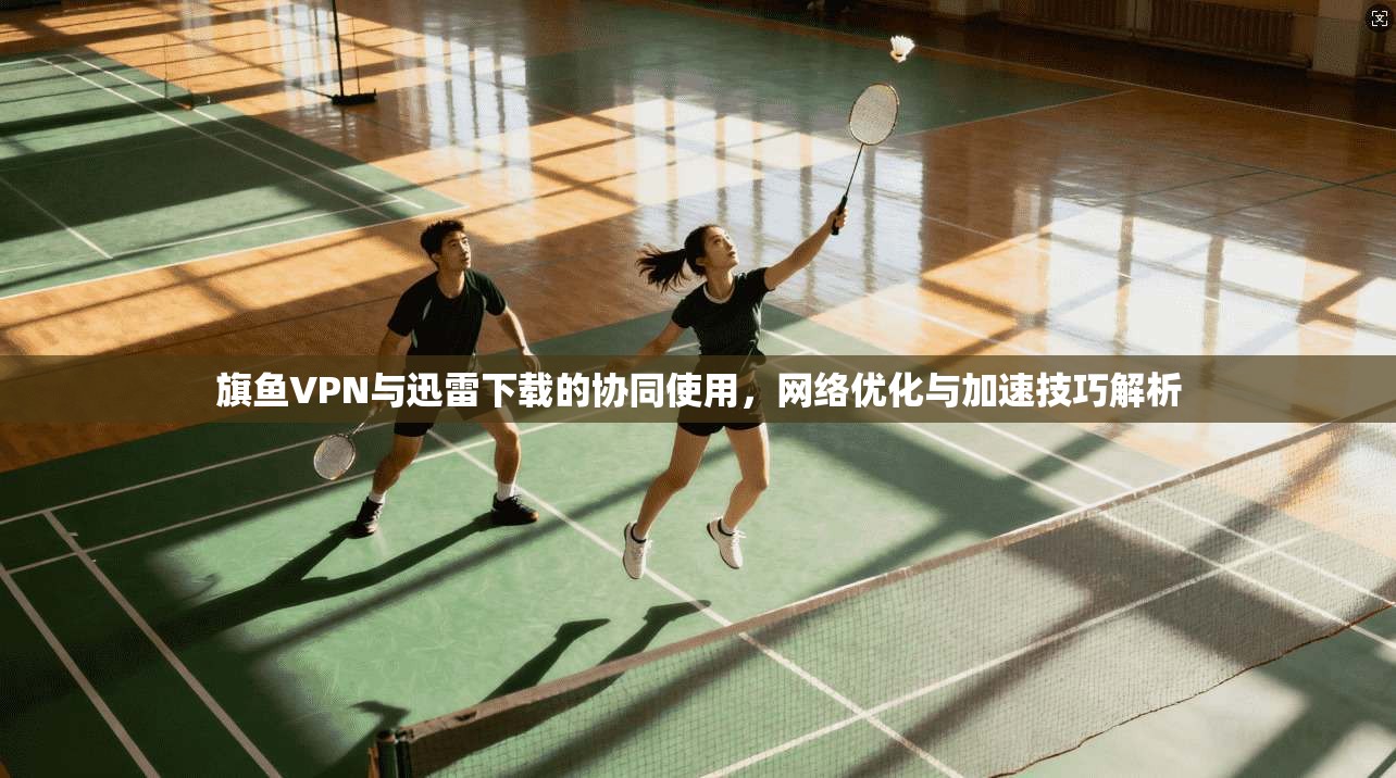 旗鱼VPN与迅雷下载的协同使用，网络优化与加速技巧解析