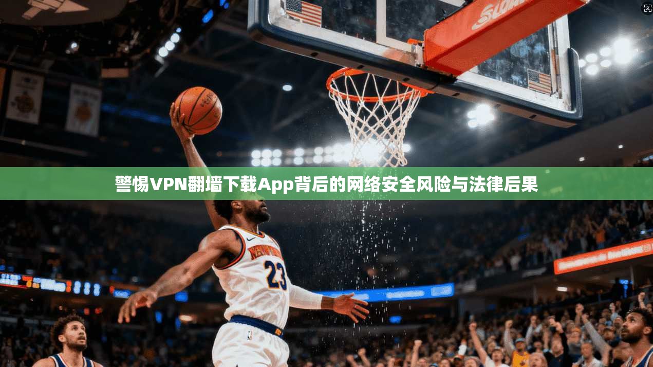 警惕VPN翻墙下载App背后的网络安全风险与法律后果