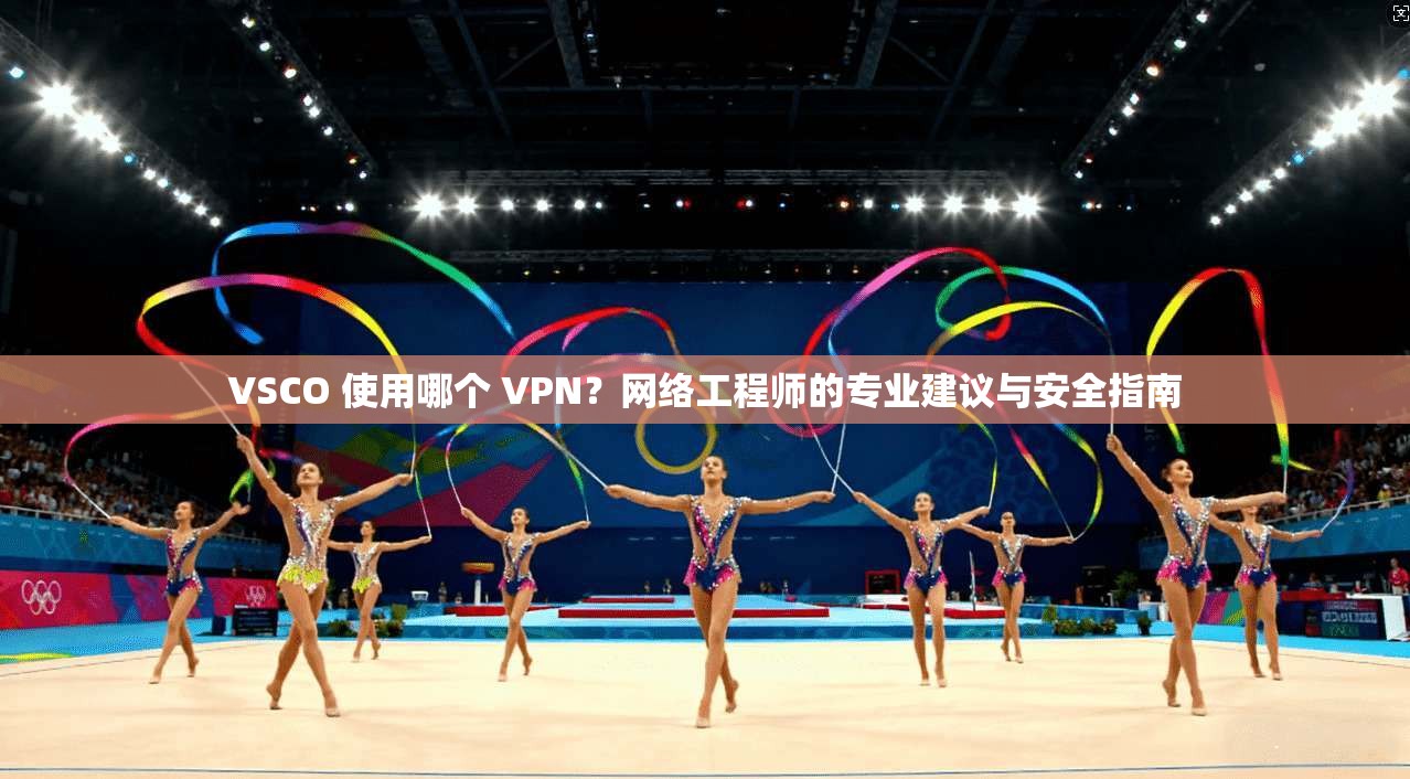 VSCO 使用哪个 VPN？网络工程师的专业建议与安全指南