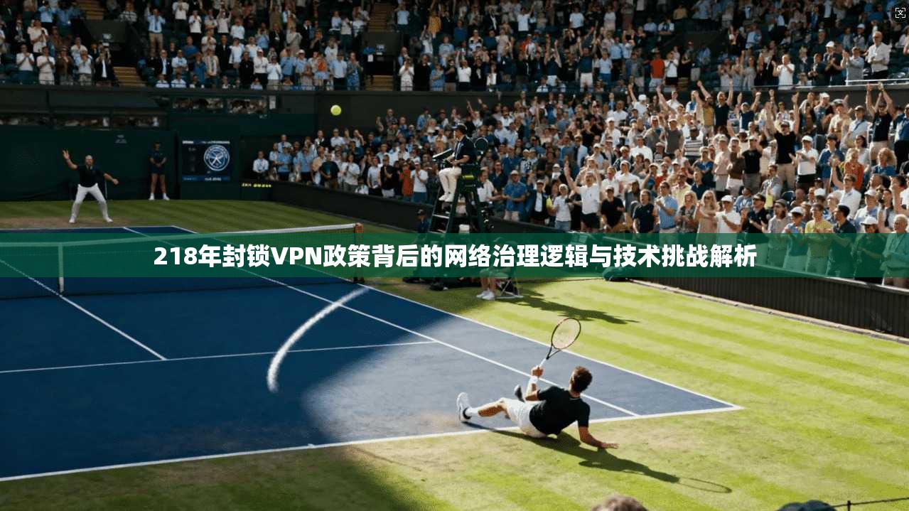 218年封锁VPN政策背后的网络治理逻辑与技术挑战解析