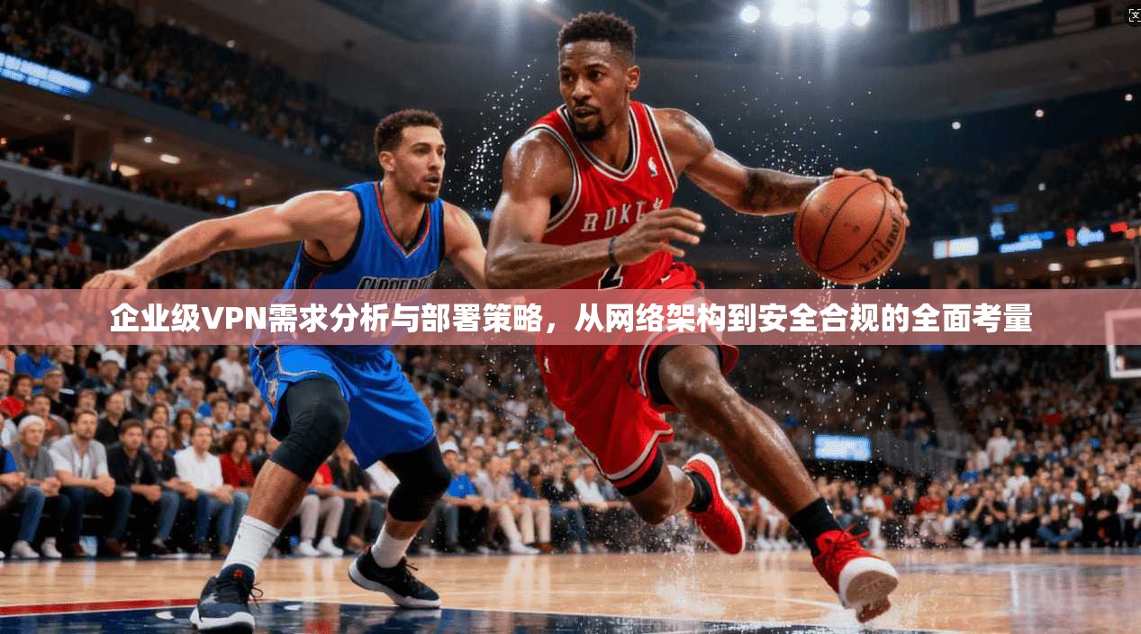企业级VPN需求分析与部署策略，从网络架构到安全合规的全面考量