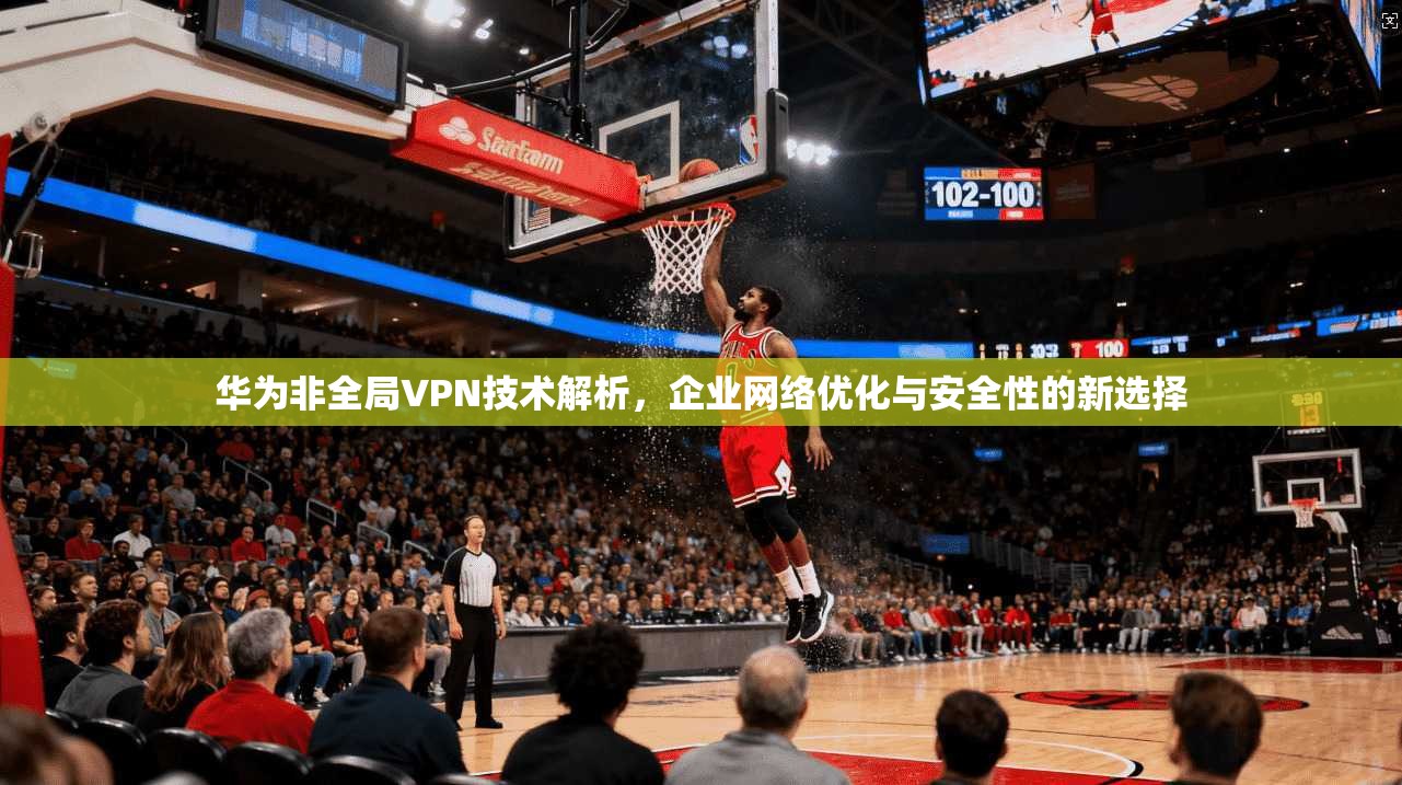 华为非全局VPN技术解析，企业网络优化与安全性的新选择