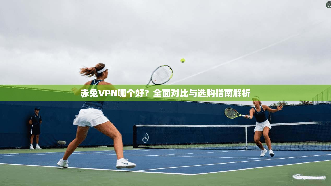 赤兔VPN哪个好？全面对比与选购指南解析