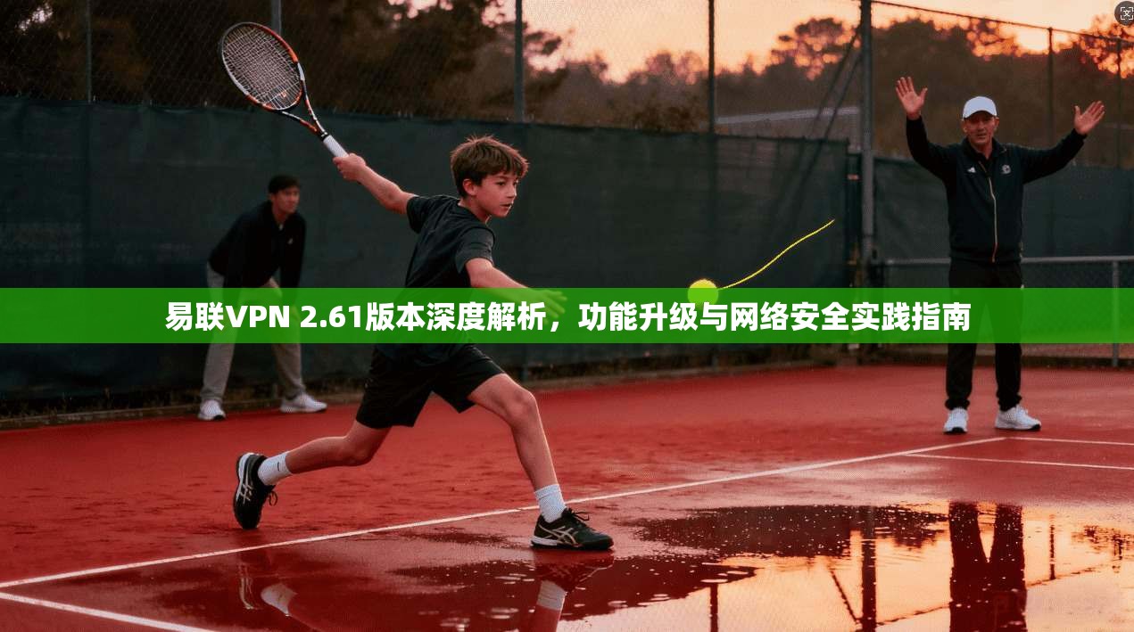 易联VPN 2.61版本深度解析，功能升级与网络安全实践指南