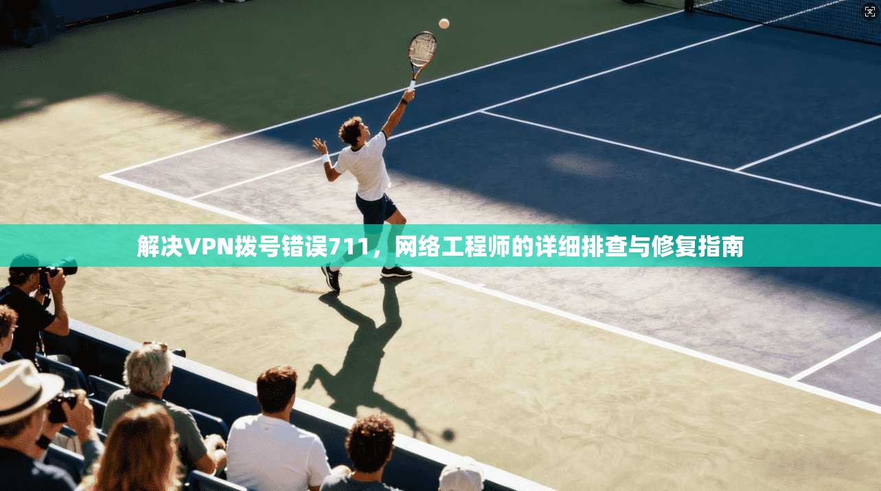 解决VPN拨号错误711，网络工程师的详细排查与修复指南