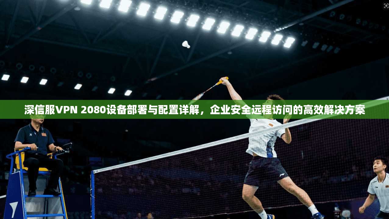 深信服VPN 2080设备部署与配置详解，企业安全远程访问的高效解决方案