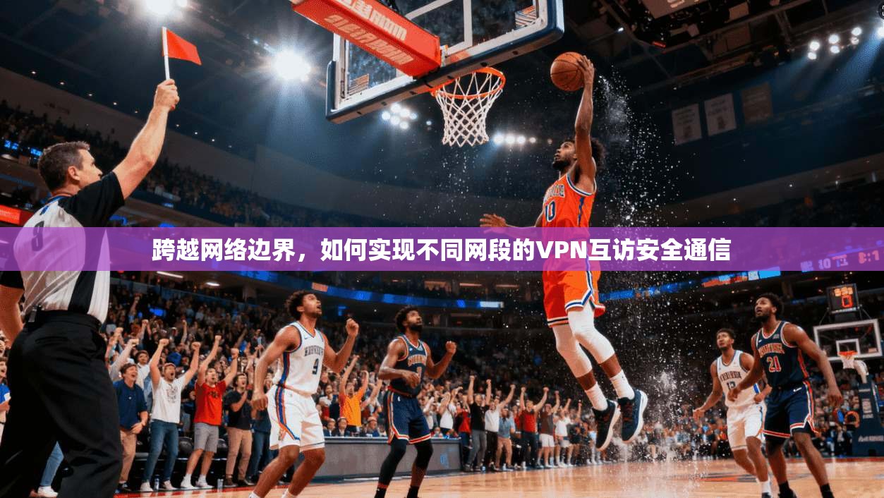 跨越网络边界，如何实现不同网段的VPN互访安全通信