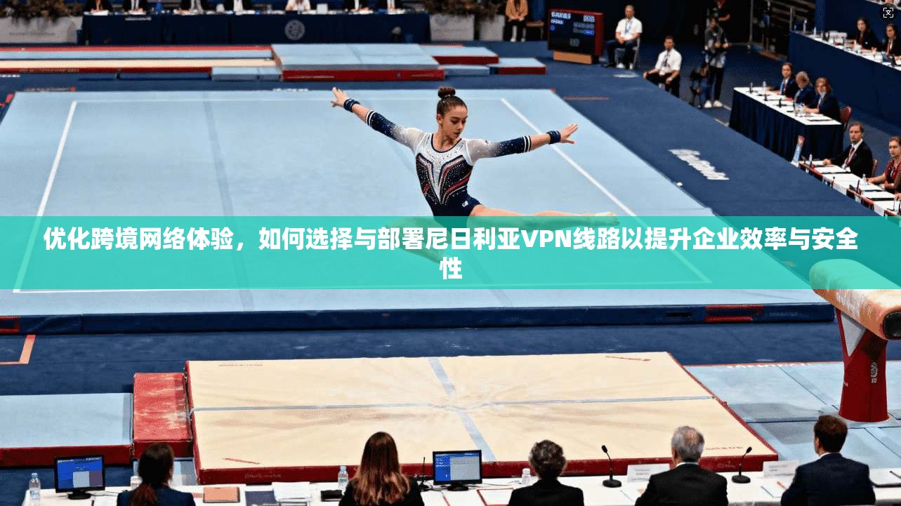 优化跨境网络体验，如何选择与部署尼日利亚VPN线路以提升企业效率与安全性