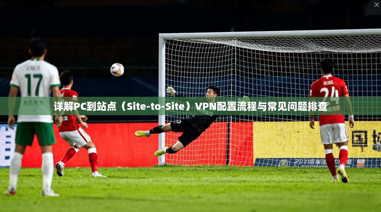详解PC到站点（Site-to-Site）VPN配置流程与常见问题排查