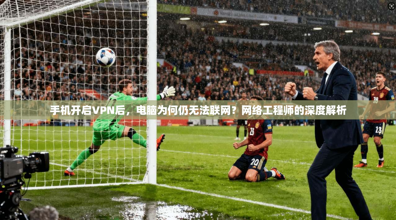 手机开启VPN后,电脑为何仍无法联网?网络工程师的深度解析