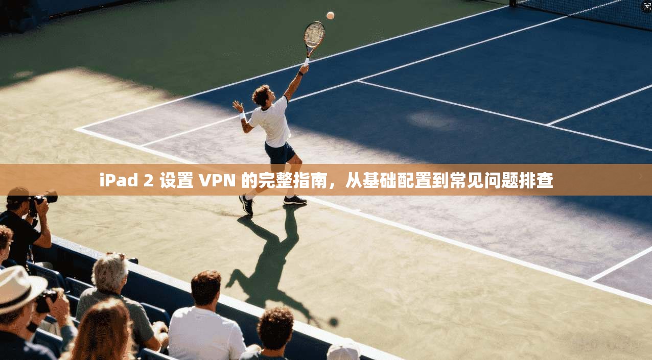 iPad 2 设置 VPN 的完整指南,从基础配置到常见问题排查