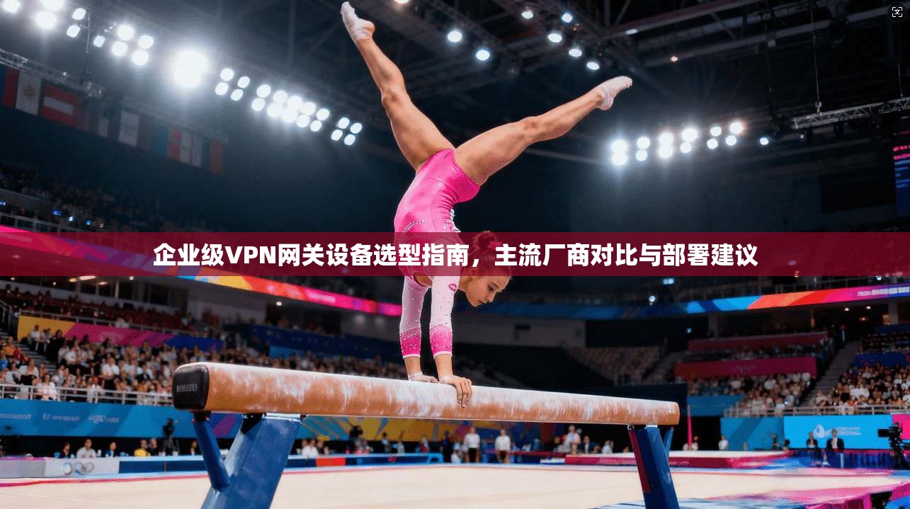 企业级VPN网关设备选型指南，主流厂商对比与部署建议