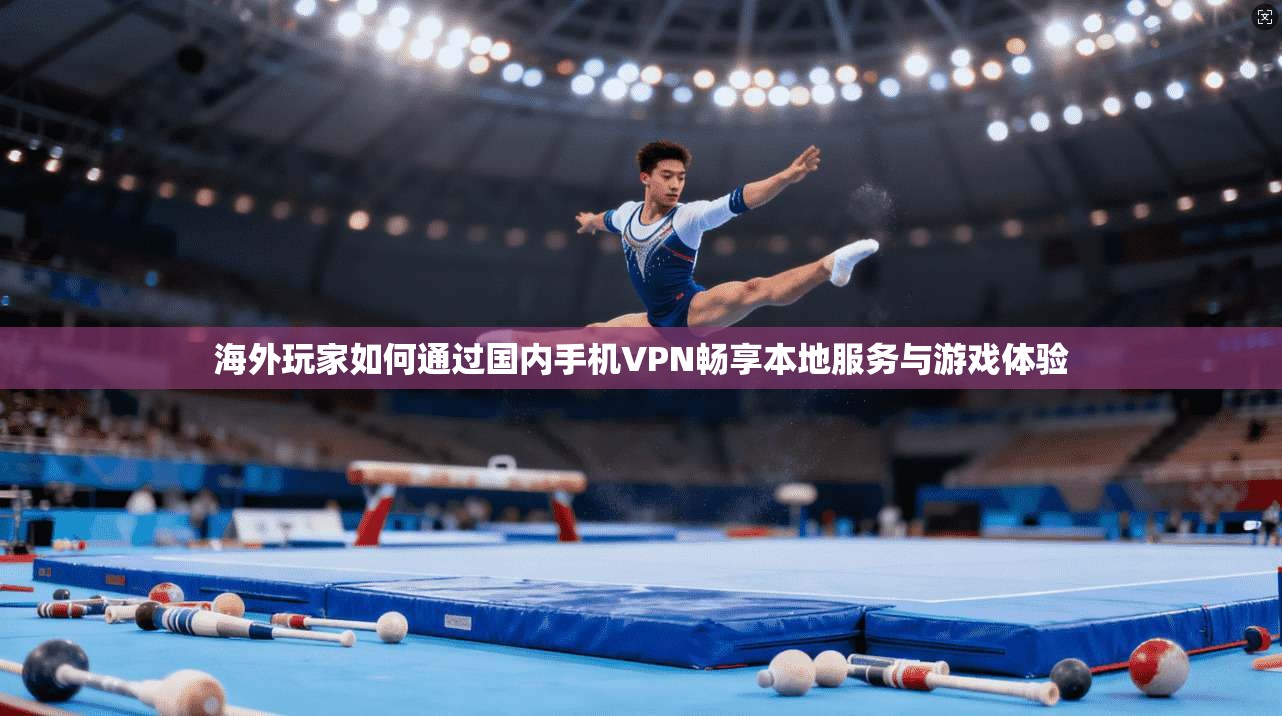 海外玩家如何通过国内手机VPN畅享本地服务与游戏体验