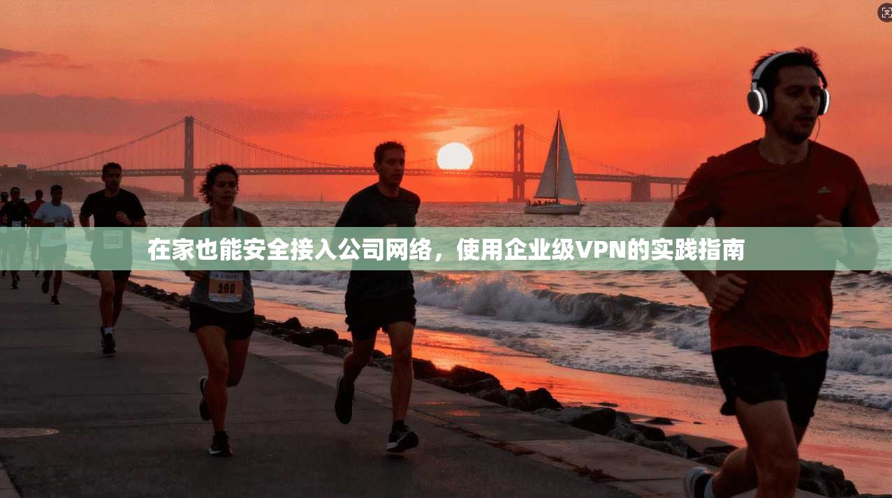 在家也能安全接入公司网络,使用企业级VPN的实践指南