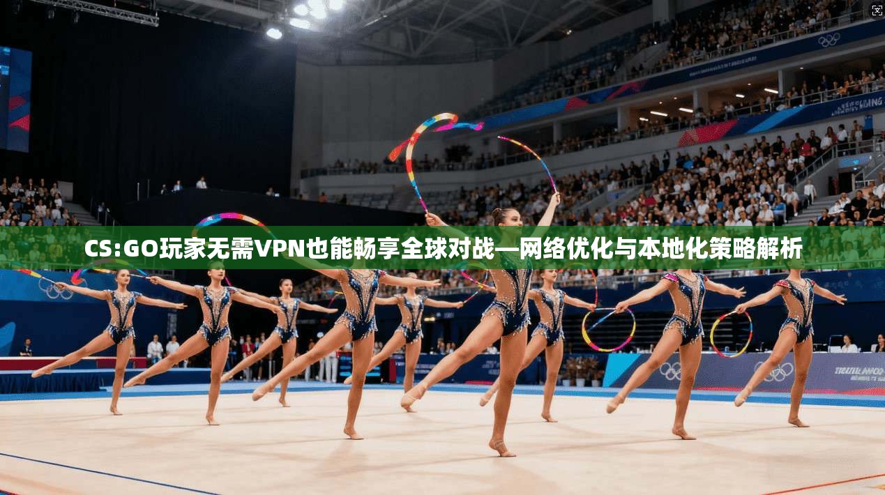 CS:GO玩家无需VPN也能畅享全球对战—网络优化与本地化策略解析