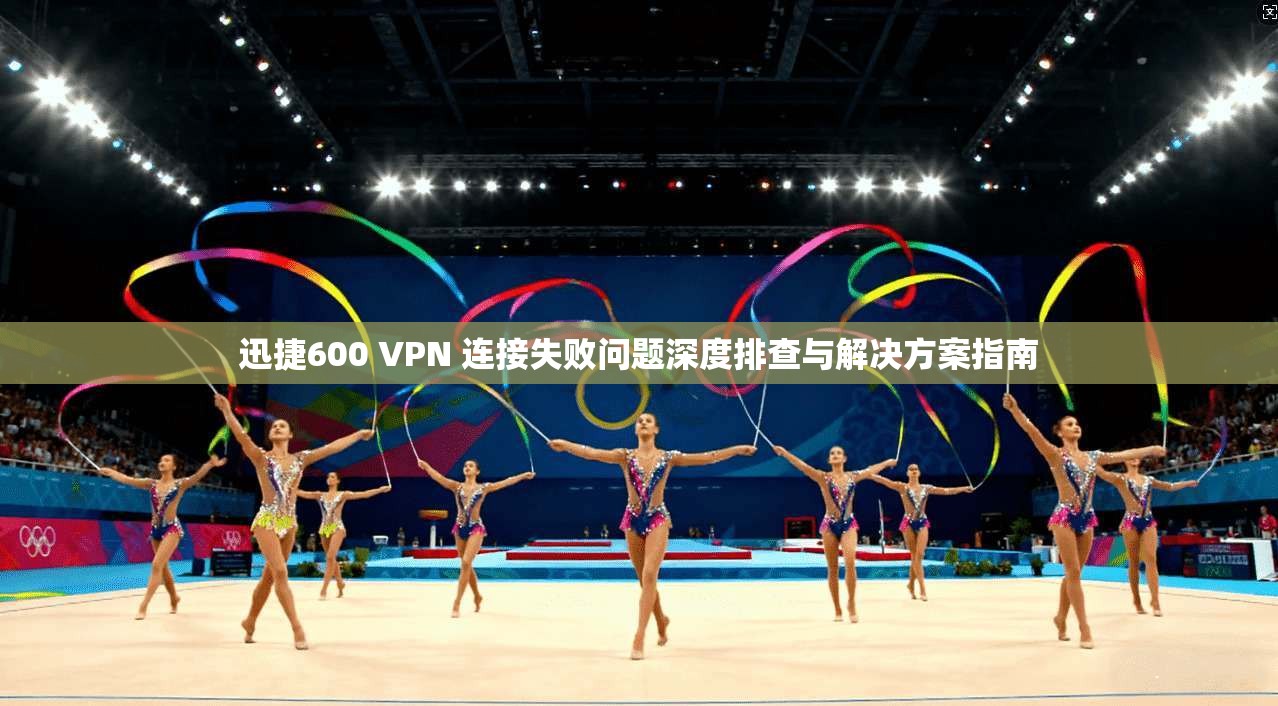 迅捷600 VPN 连接失败问题深度排查与解决方案指南