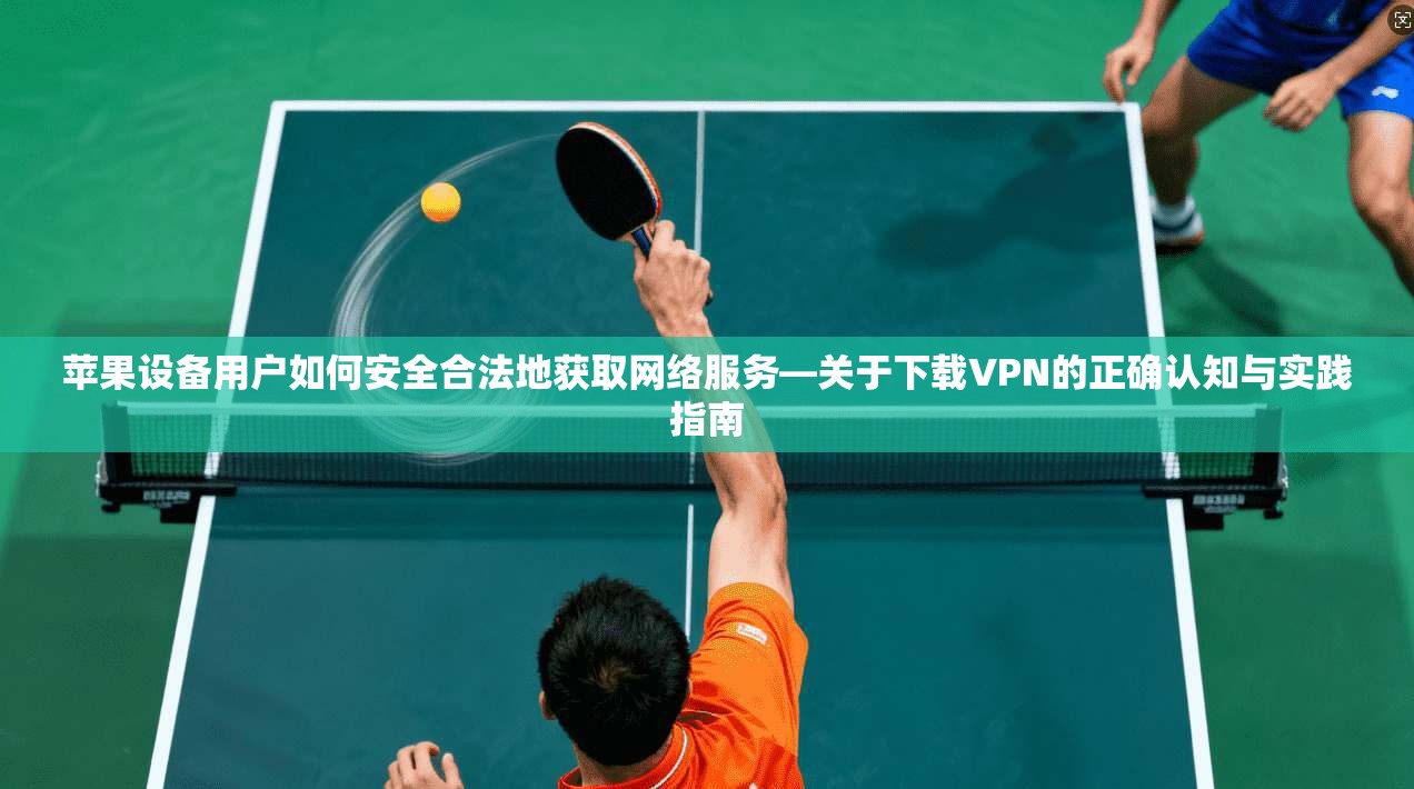 苹果设备用户如何安全合法地获取网络服务—关于下载VPN的正确认知与实践指南