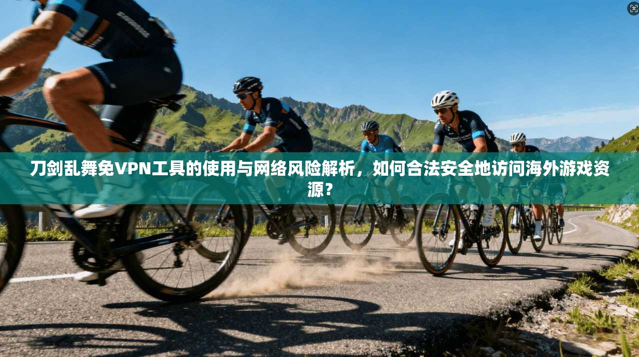 刀剑乱舞免VPN工具的使用与网络风险解析,如何合法安全地访问海外游戏资源?