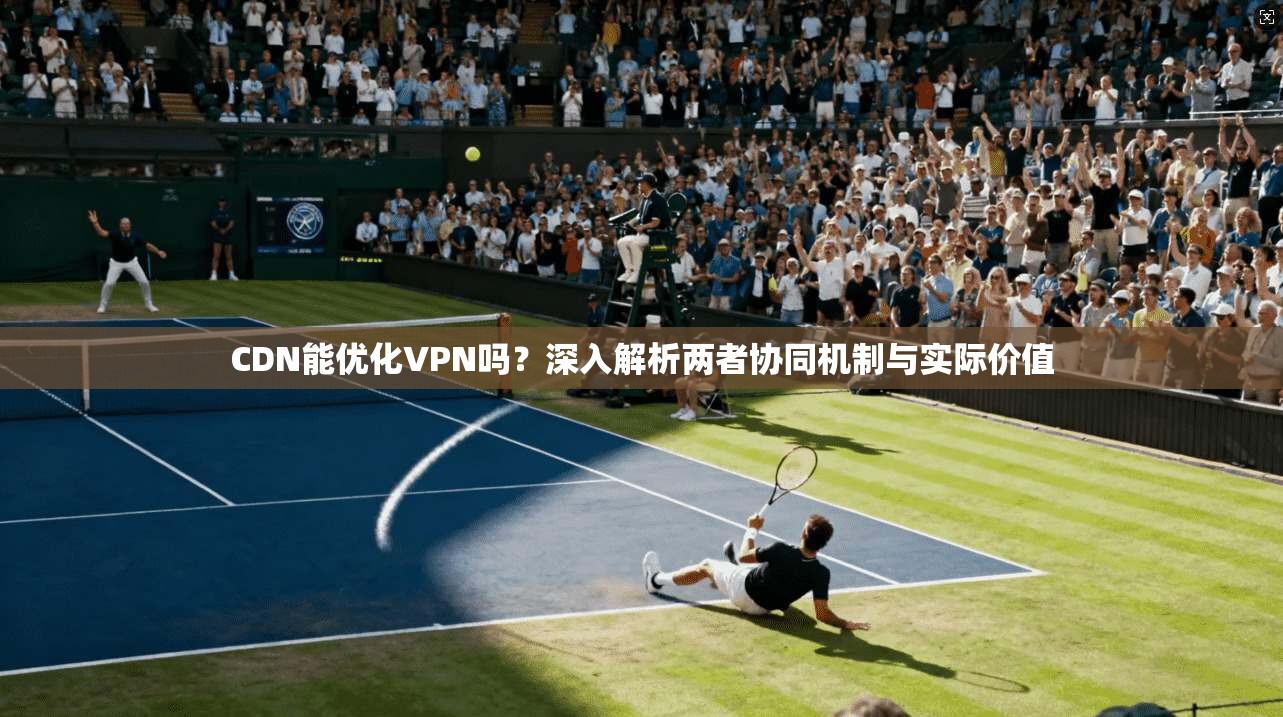 CDN能优化VPN吗？深入解析两者协同机制与实际价值