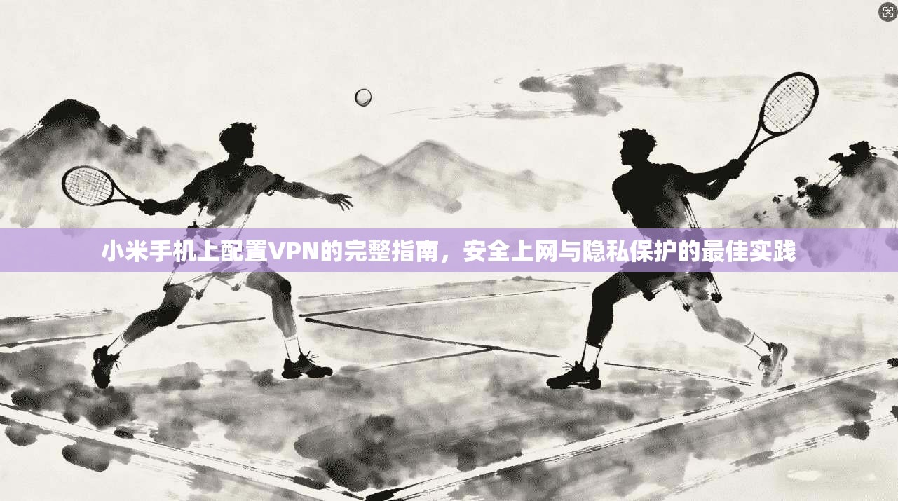 小米手机上配置VPN的完整指南,安全上网与隐私保护的最佳实践