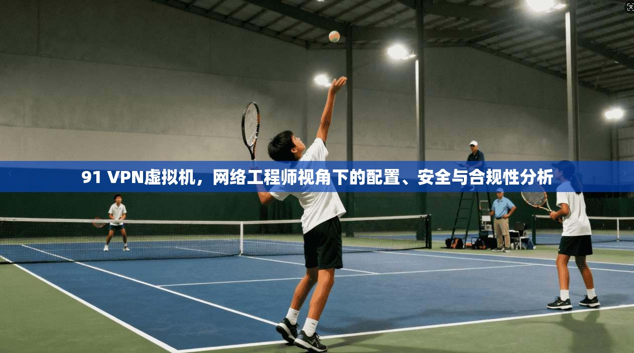 91 VPN虚拟机，网络工程师视角下的配置、安全与合规性分析