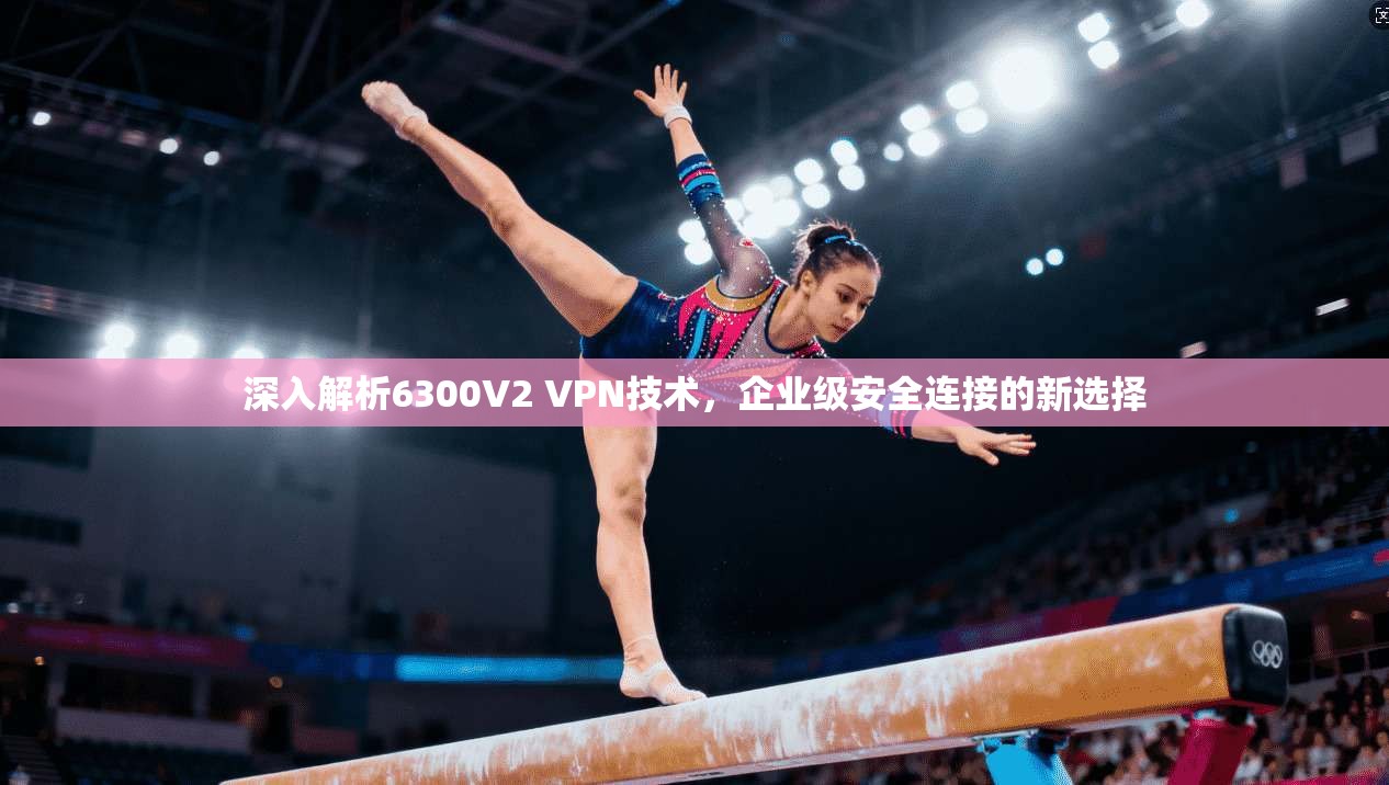 深入解析6300V2 VPN技术,企业级安全连接的新选择
