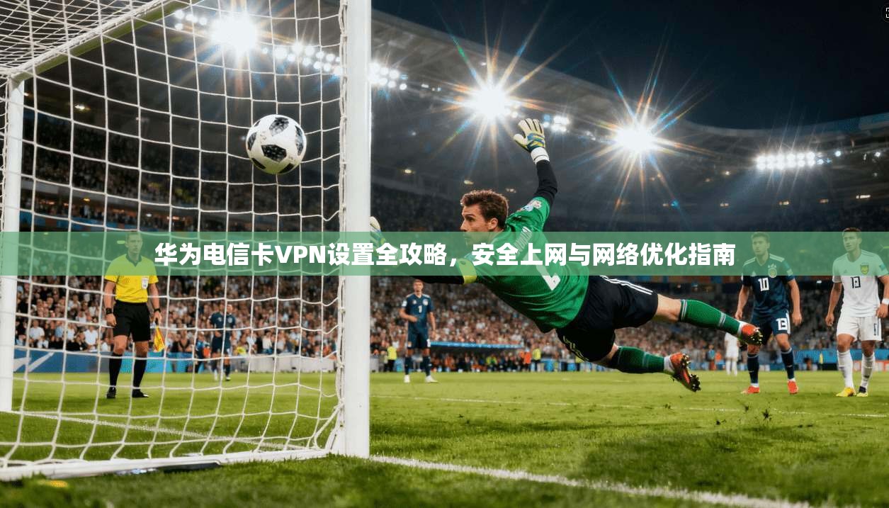 华为电信卡VPN设置全攻略，安全上网与网络优化指南