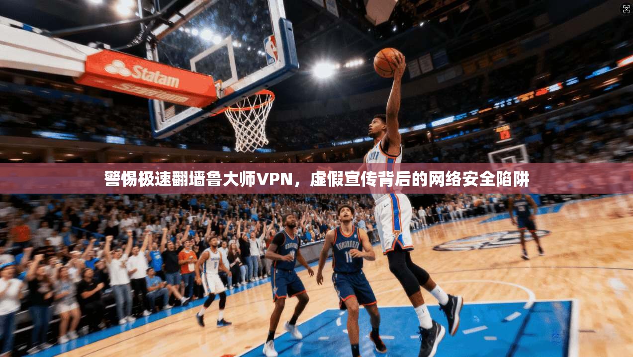 警惕极速翻墙鲁大师VPN,虚假宣传背后的网络安全陷阱