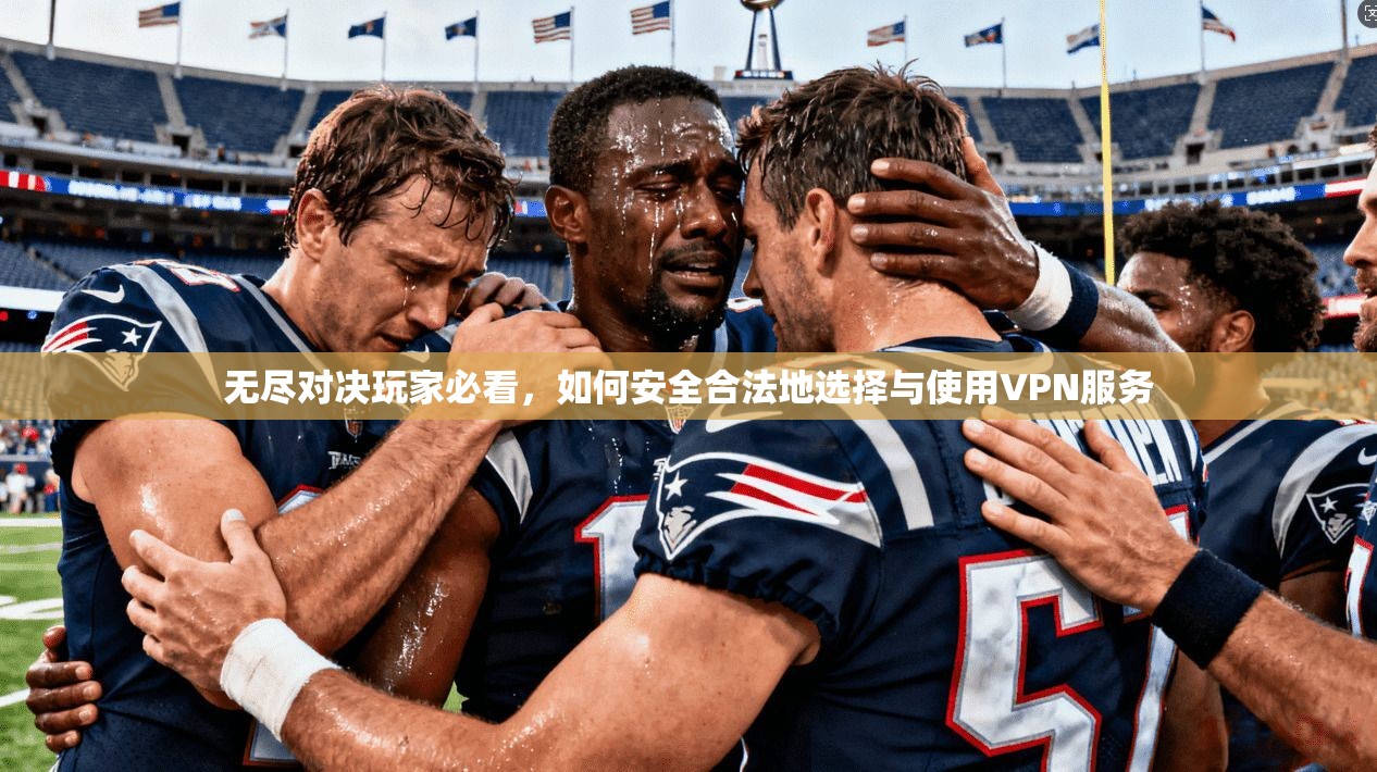 无尽对决玩家必看，如何安全合法地选择与使用VPN服务