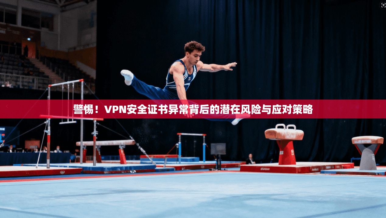 警惕！VPN安全证书异常背后的潜在风险与应对策略
