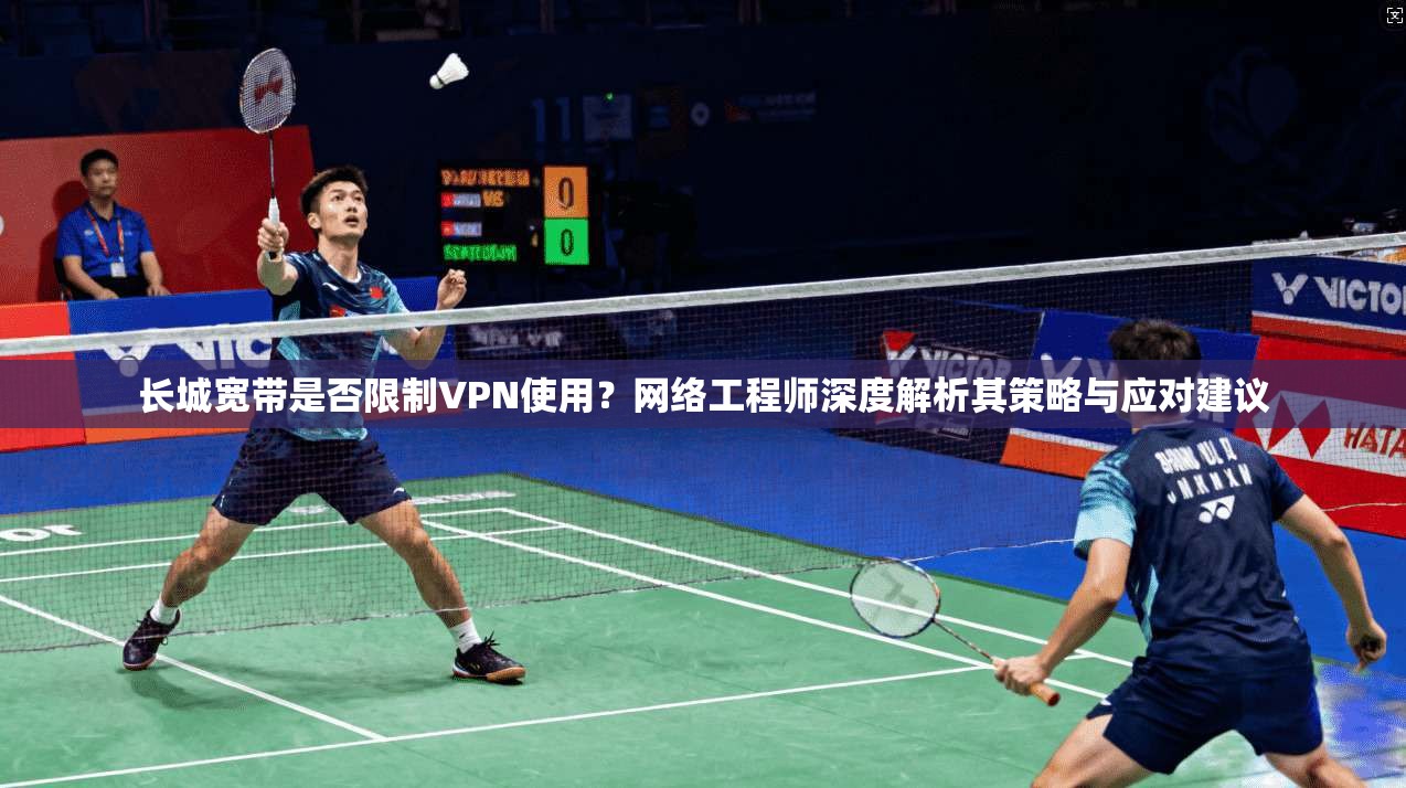 长城宽带是否限制VPN使用？网络工程师深度解析其策略与应对建议