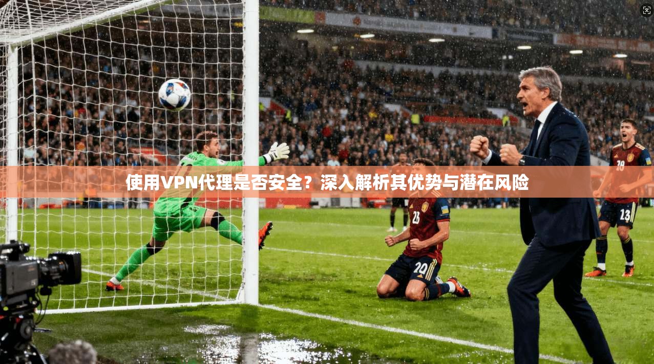 使用VPN代理是否安全？深入解析其优势与潜在风险