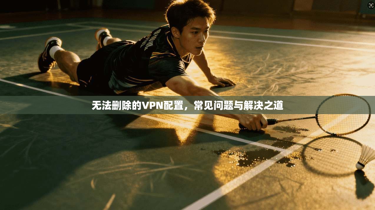 无法删除的VPN配置，常见问题与解决之道