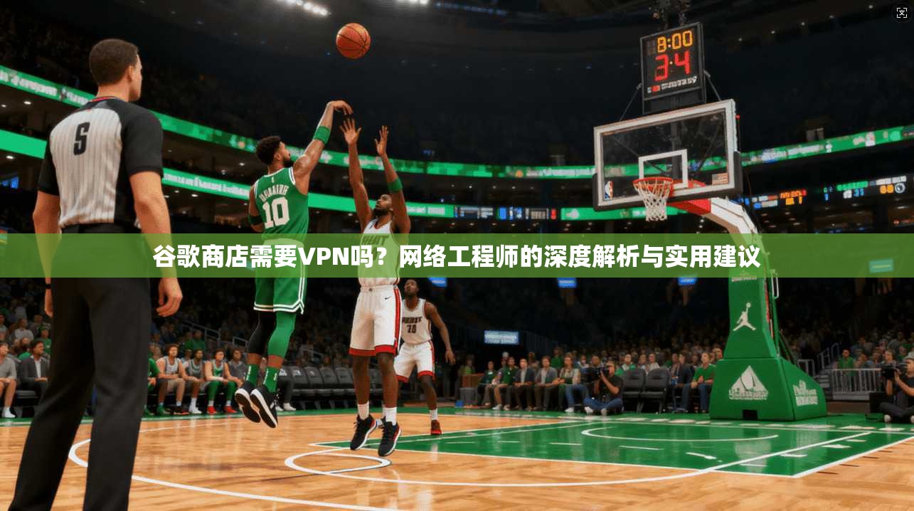 谷歌商店需要VPN吗？网络工程师的深度解析与实用建议