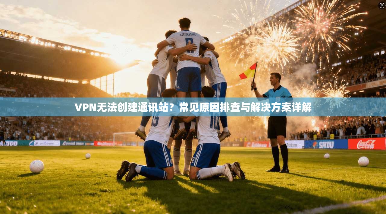 VPN无法创建通讯站？常见原因排查与解决方案详解