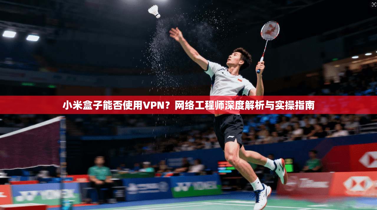 小米盒子能否使用VPN？网络工程师深度解析与实操指南