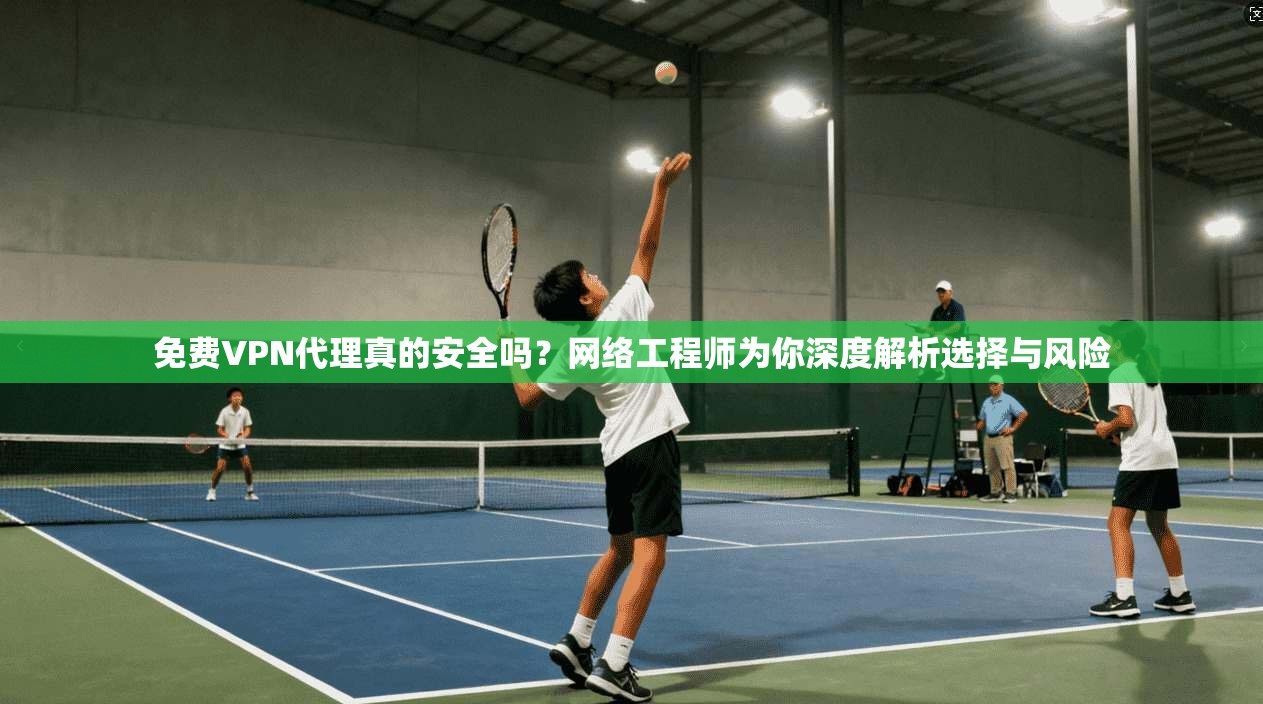 免费VPN代理真的安全吗？网络工程师为你深度解析选择与风险