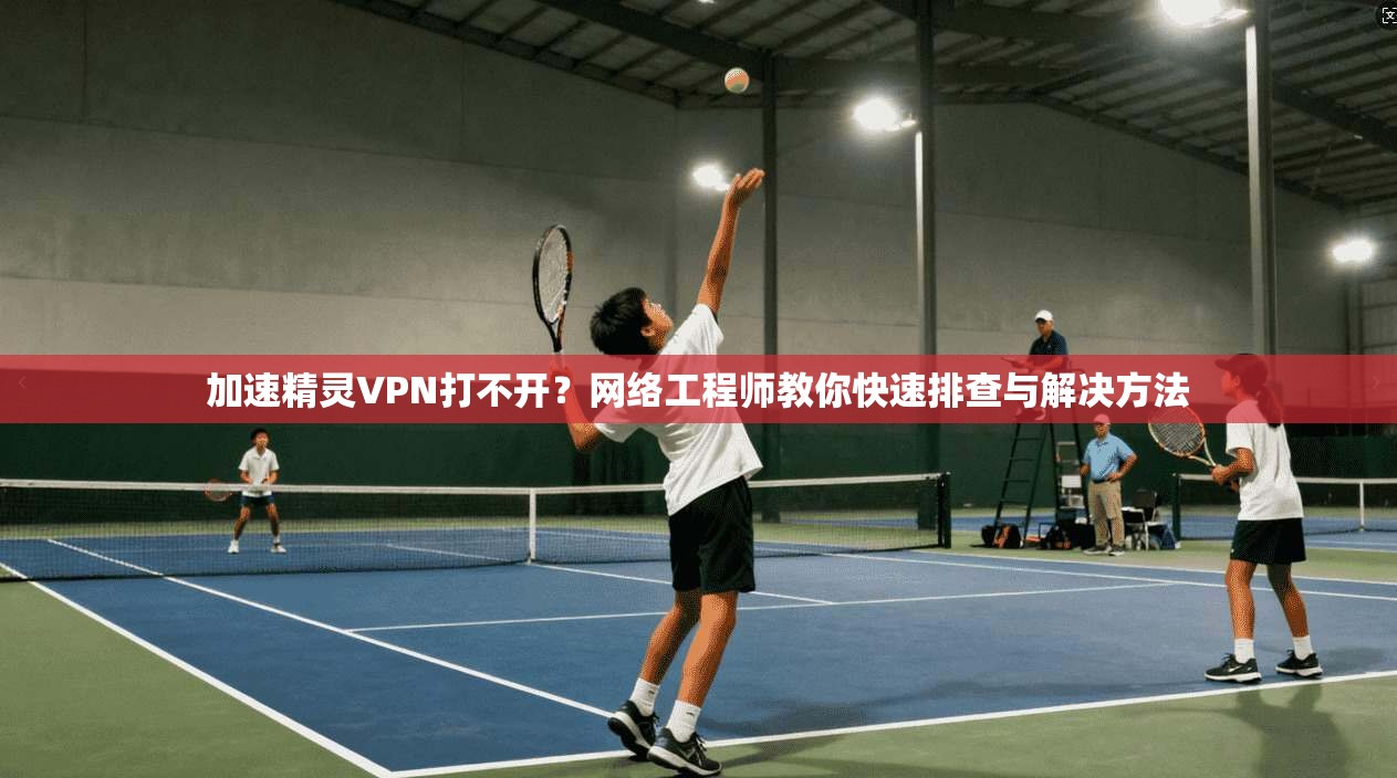 加速精灵VPN打不开？网络工程师教你快速排查与解决方法