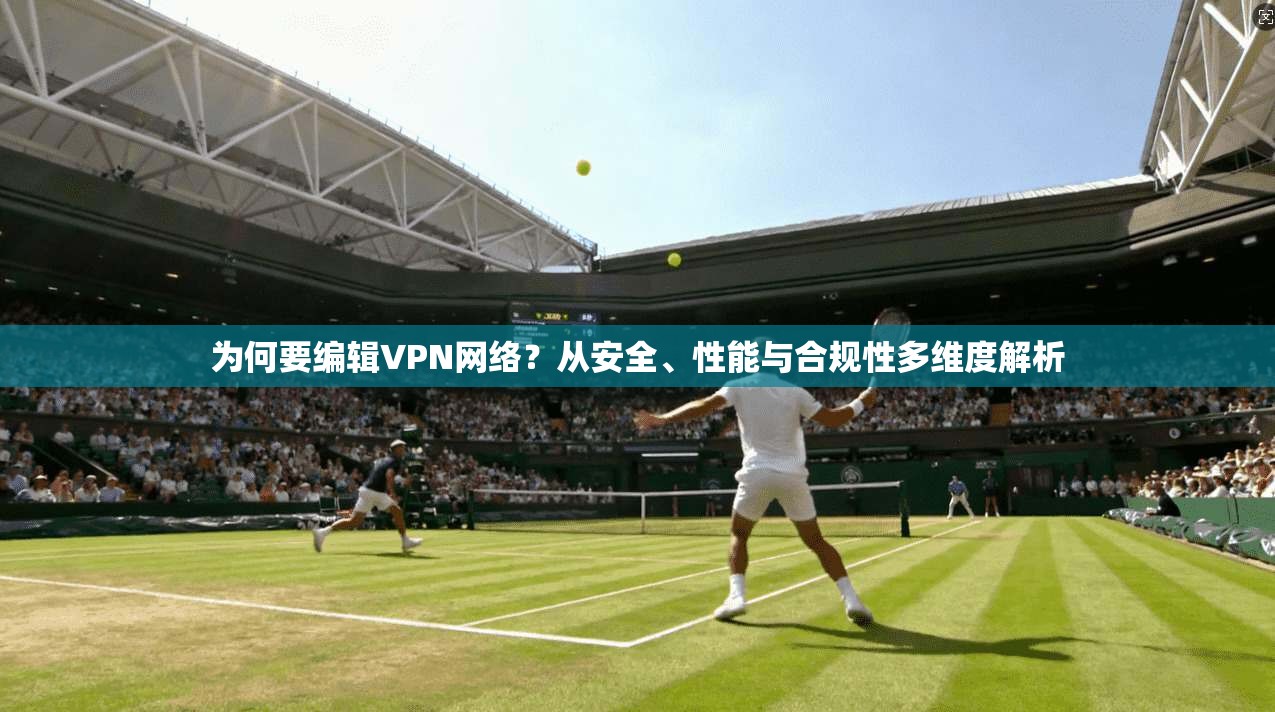 为何要编辑VPN网络？从安全、性能与合规性多维度解析