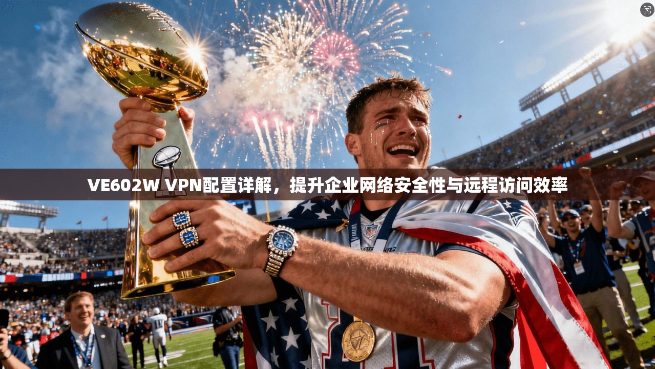VE602W VPN配置详解，提升企业网络安全性与远程访问效率