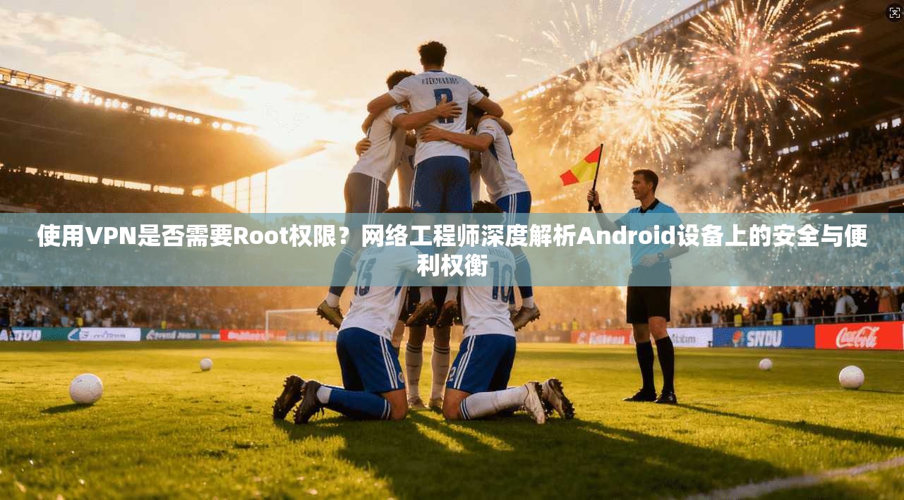 使用VPN是否需要Root权限？网络工程师深度解析Android设备上的安全与便利权衡