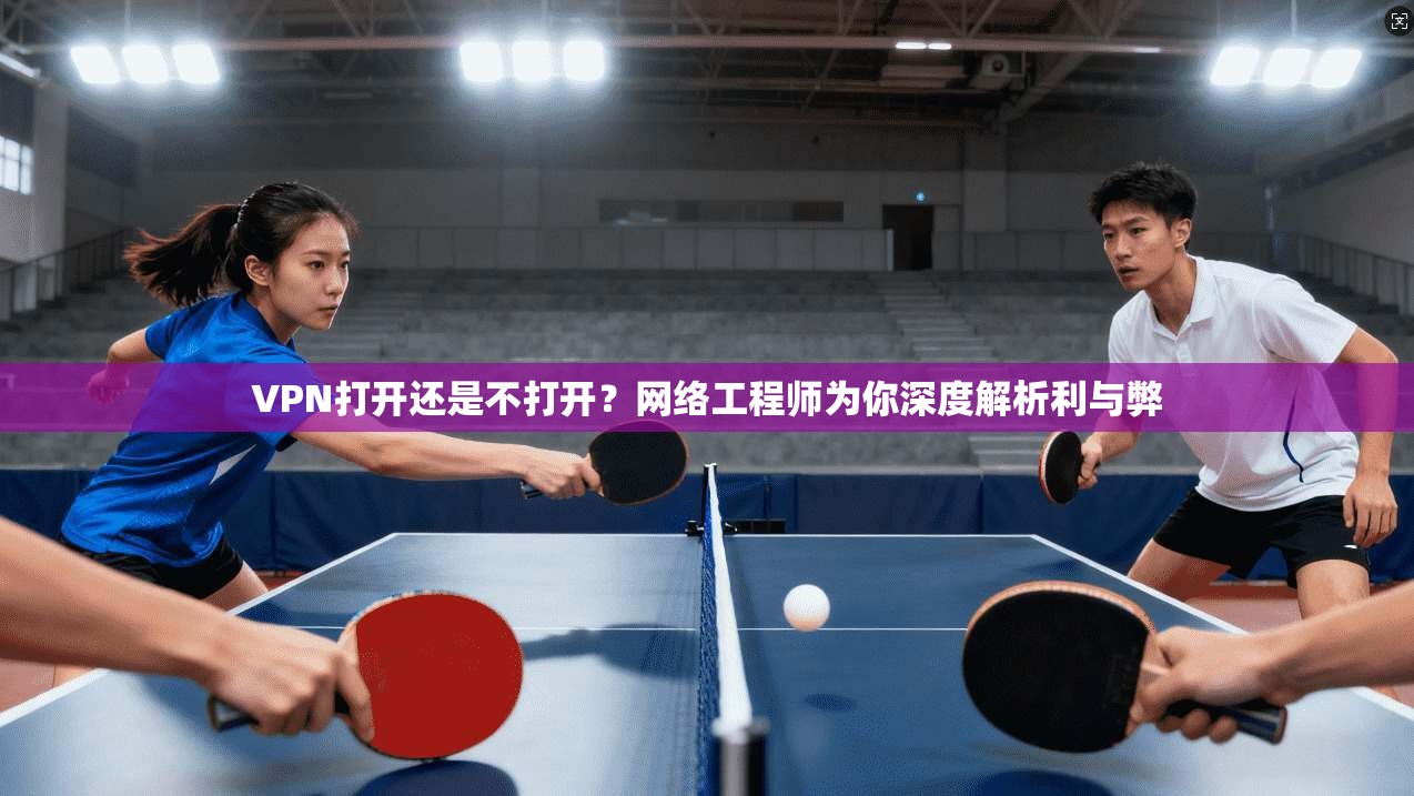 VPN打开还是不打开？网络工程师为你深度解析利与弊