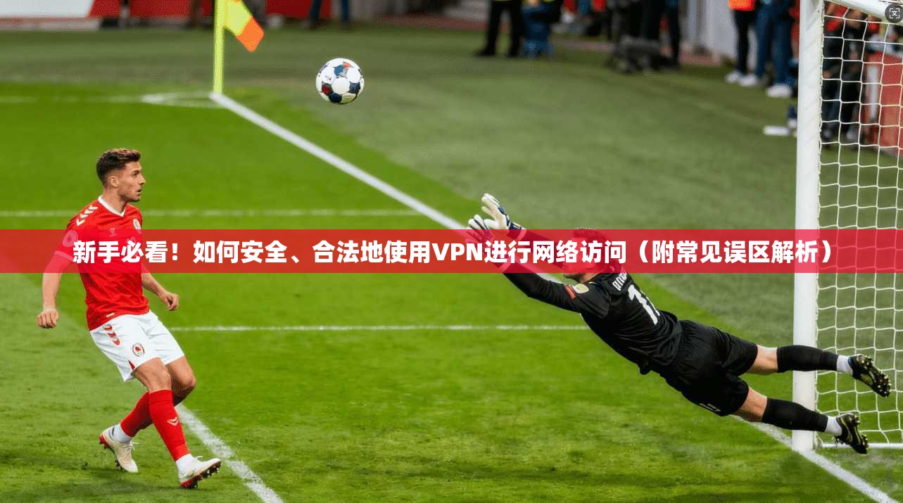 新手必看！如何安全、合法地使用VPN进行网络访问（附常见误区解析）