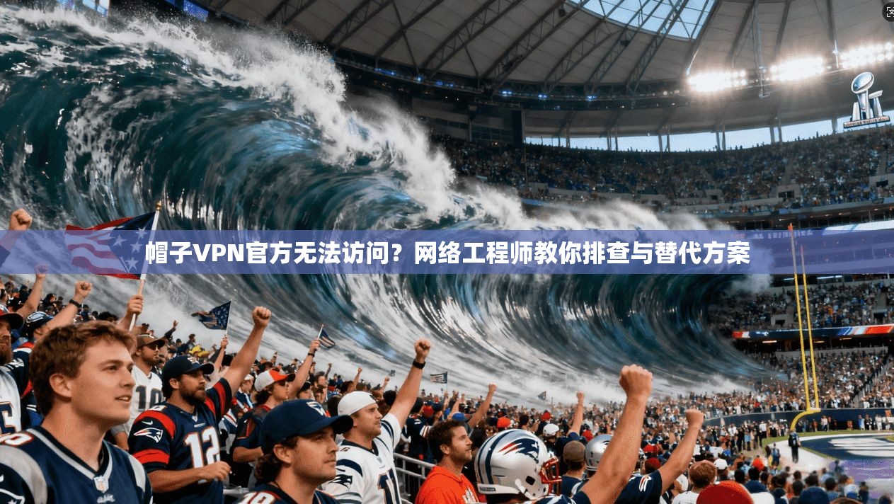 帽子VPN官方无法访问？网络工程师教你排查与替代方案