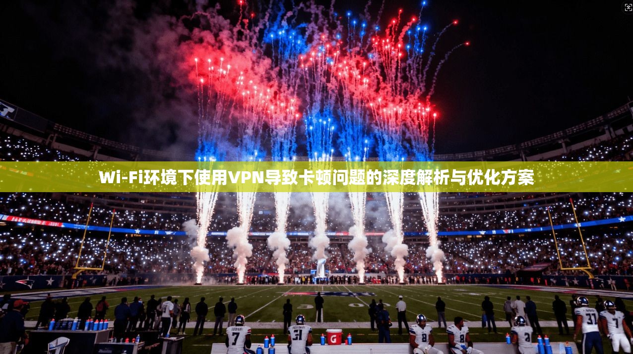 Wi-Fi环境下使用VPN导致卡顿问题的深度解析与优化方案