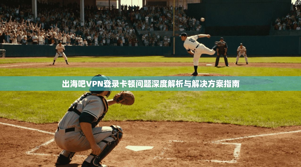 出海吧VPN登录卡顿问题深度解析与解决方案指南